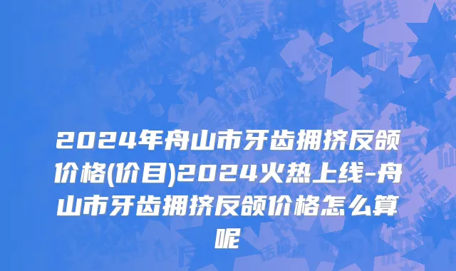 2024年舟山市牙齿拥挤反颌价格(价目)2024火热上线-舟山市牙齿拥挤反颌价格怎么算呢