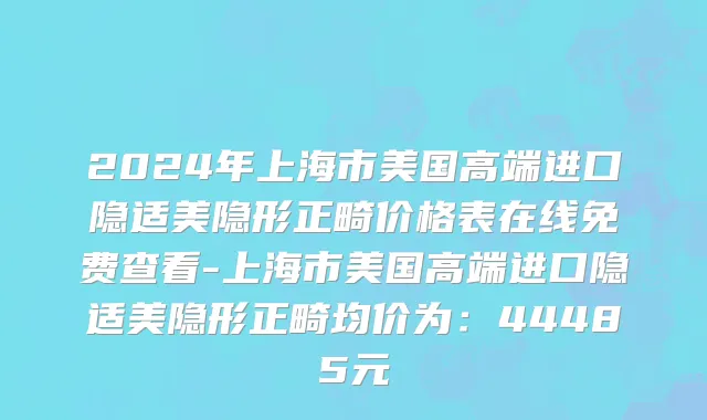 2024年上海市美国高端进口隐适美隐形正畸价格表在线免费查看-上海市美国高端进口隐适美隐形正畸均价为：44485元