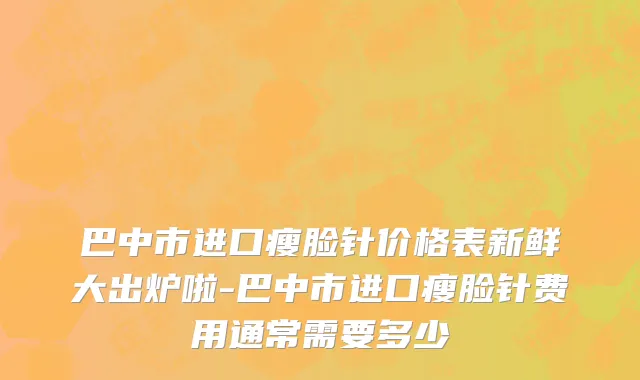 巴中市进口瘦脸针价格表新鲜大出炉啦-巴中市进口瘦脸针费用通常需要多少