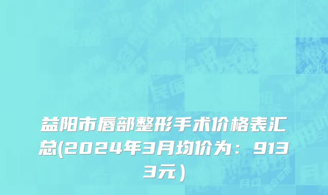 益阳市唇部整形手术价格表汇总(2024年3月均价为：9133元）