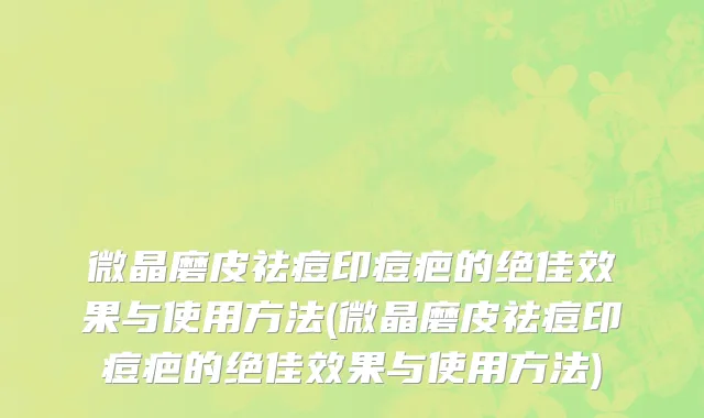 微晶磨皮祛痘印痘疤的绝佳效果与使用方法(微晶磨皮祛痘印痘疤的绝佳效果与使用方法)