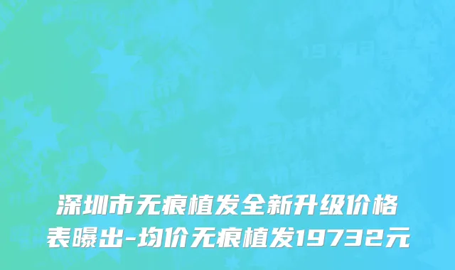 深圳市无痕植发全新升级价格表曝出-均价无痕植发19732元