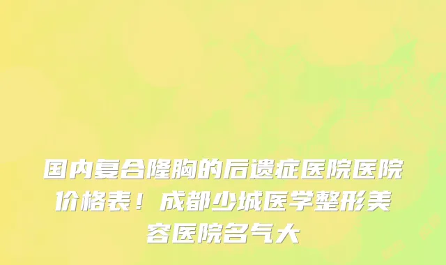 国内复合隆胸的后遗症医院医院价格表!成都少城医学整形美容医院名气大