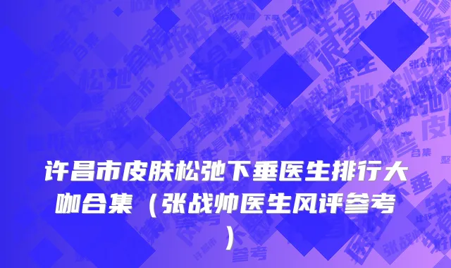 许昌市皮肤松弛下垂医生排行大咖合集（张战帅医生风评参考）