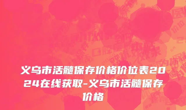 义乌市活髓保存价格价位表2024在线获取-义乌市活髓保存价格