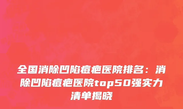 全国消除凹陷痘疤医院排名：消除凹陷痘疤医院top50强实力清单揭晓