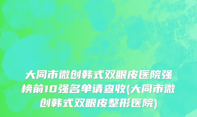 大同市微创韩式双眼皮医院强榜前10强名单请查收(大同市微创韩式双眼皮整形医院)
