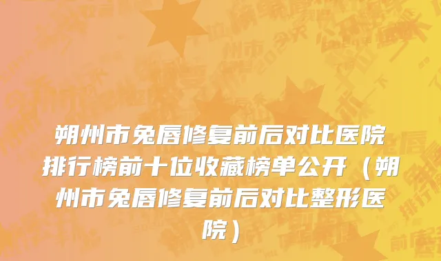 朔州市兔唇修复前后对比医院排行榜前十位收藏榜单公开（朔州市兔唇修复前后对比整形医院）