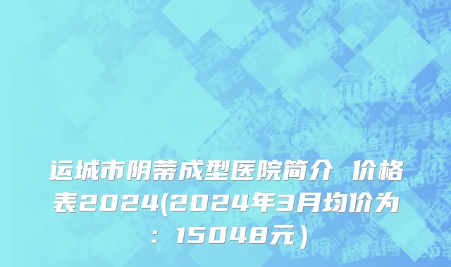 运城市阴蒂成型医院简介 价格表2024(2024年3月均价为：15048元）