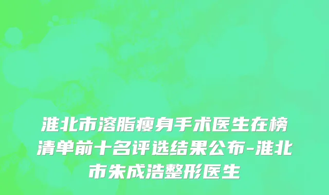 淮北市溶脂瘦身手术医生在榜清单前十名评选结果公布-淮北市朱成浩整形医生