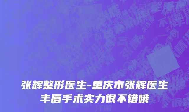张辉整形医生-重庆市张辉医生丰唇手术实力很不错哦