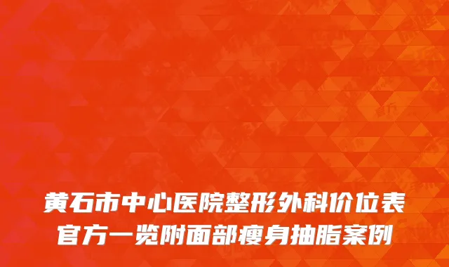 黄石市中心医院整形外科价位表官方一览附面部瘦身抽脂案例