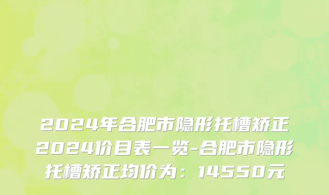 2024年合肥市隐形托槽矫正2024价目表一览-合肥市隐形托槽矫正均价为：14550元