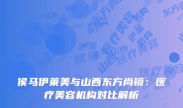 侯马伊莱美与山西东方尚镜：医疗美容机构对比解析