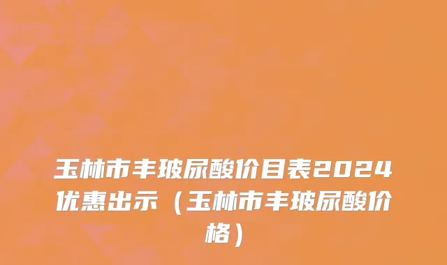 玉林市丰玻尿酸价目表2024优惠出示（玉林市丰玻尿酸价格）