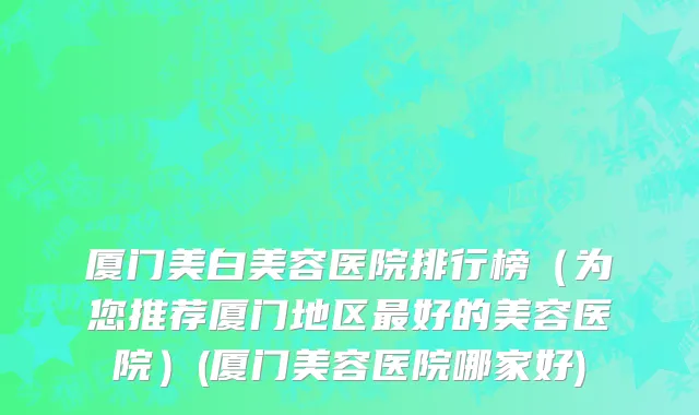 厦门美白美容医院排行榜（为您推荐厦门地区最好的美容医院）(厦门美容医院哪家好)
