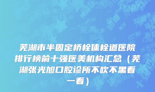 芜湖市半固定桥栓体栓道医院排行榜前十强医美机构汇总（芜湖张光旭口腔诊所不吹不黑看一看）