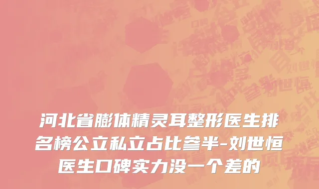 河北省膨体精灵耳整形医生排名榜公立私立占比参半-刘世恒医生口碑实力没一个差的