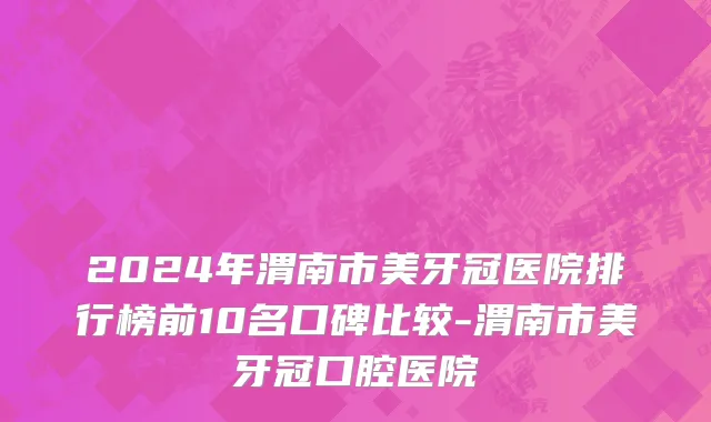 2024年渭南市美牙冠医院排行榜前10名口碑比较-渭南市美牙冠口腔医院