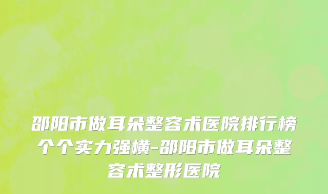 邵阳市做耳朵整容术医院排行榜个个实力强横-邵阳市做耳朵整容术整形医院
