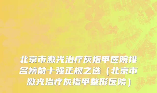 北京市激光治疗灰指甲医院排名榜前十强正规之选（北京市激光治疗灰指甲整形医院）