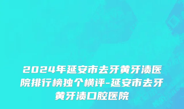 2024年延安市去牙黄牙渍医院排行榜独个横评-延安市去牙黄牙渍口腔医院