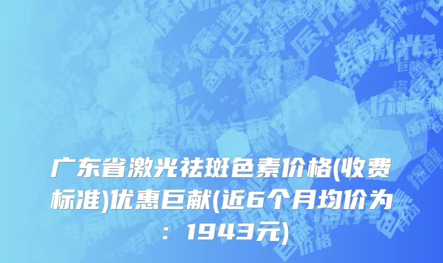 广东省激光祛斑色素价格(收费标准)优惠巨献(近6个月均价为：1943元)
