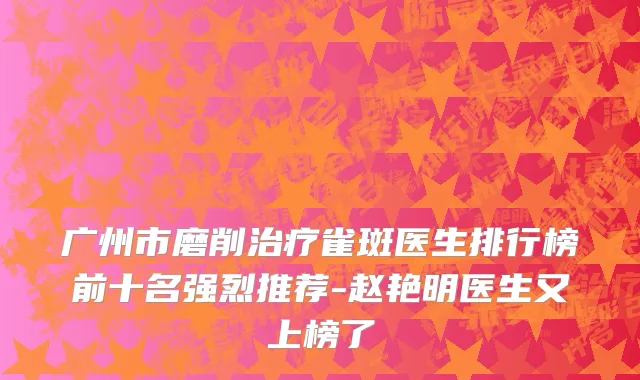 广州市磨削治疗雀斑医生排行榜前十名强烈推荐-赵艳明医生又上榜了
