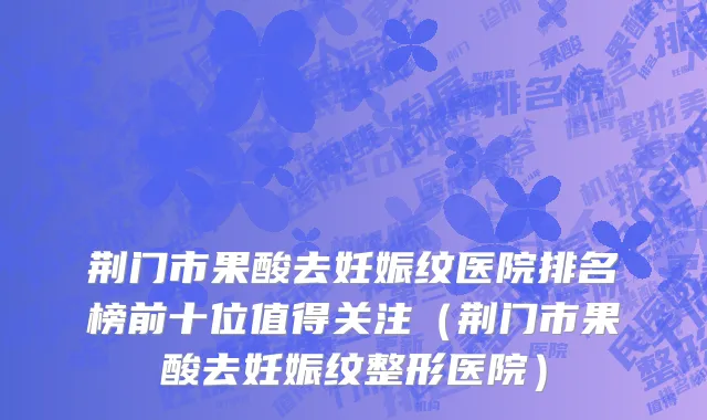 荆门市果酸去妊娠纹医院排名榜前十位值得关注（荆门市果酸去妊娠纹整形医院）