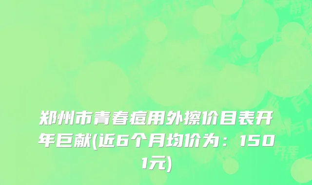 郑州市青春痘用外擦价目表开年巨献(近6个月均价为：1501元)