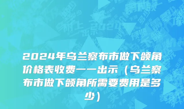 2024年乌兰察布市做下颌角价格表收费一一出示（乌兰察布市做下颌角所需要费用是多少）