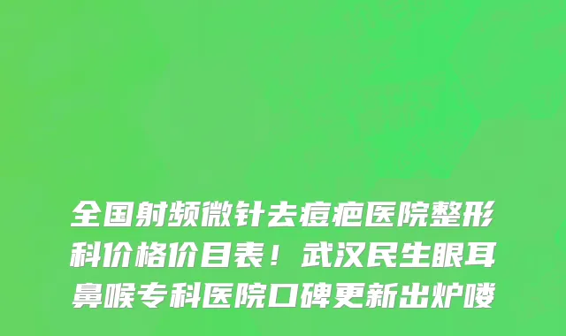 全国射频微针去痘疤医院整形科价格价目表!武汉民生眼耳鼻喉专科医院口碑更新出炉喽