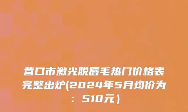 营口市激光脱唇毛热门价格表完整出炉(2024年5月均价为：510元）