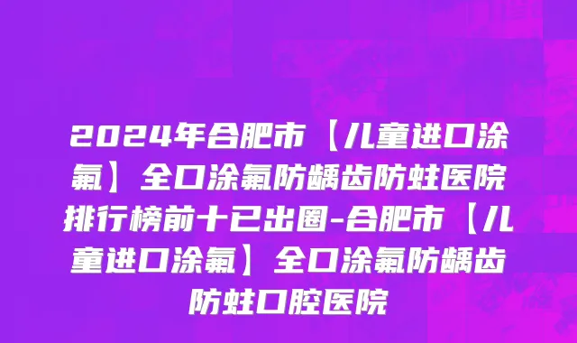 2024年合肥市【儿童进口涂氟】全口涂氟防龋齿防蛀医院排行榜前十已出圈-合肥市【儿童进口涂氟】全口涂氟防龋齿防蛀口腔医院