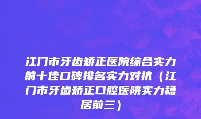 江门市牙齿矫正医院综合实力前十佳口碑排名实力对抗（江门市牙齿矫正口腔医院实力稳居前三）