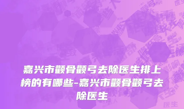 嘉兴市颧骨颧弓去除医生排上榜的有哪些-嘉兴市颧骨颧弓去除医生