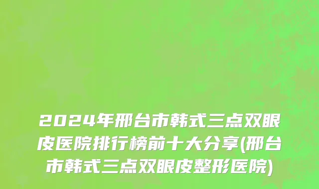 2024年邢台市韩式三点双眼皮医院排行榜前十大分享(邢台市韩式三点双眼皮整形医院)