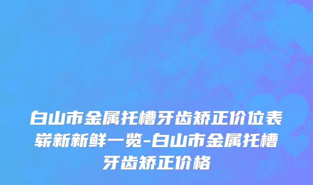 白山市金属托槽牙齿矫正价位表崭新新鲜一览-白山市金属托槽牙齿矫正价格