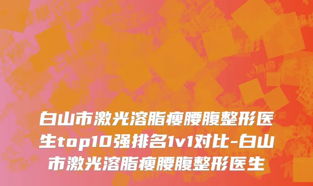 白山市激光溶脂瘦腰腹整形医生top10强排名1v1对比-白山市激光溶脂瘦腰腹整形医生