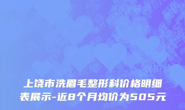 上饶市洗眉毛整形科价格明细表展示-近8个月均价为505元