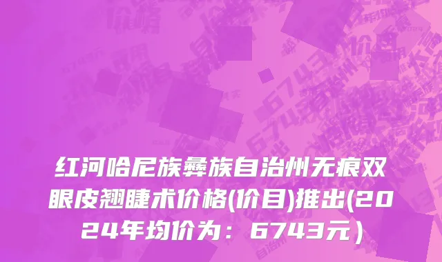 红河哈尼族彝族自治州无痕双眼皮翘睫术价格(价目)推出(2024年均价为：6743元）