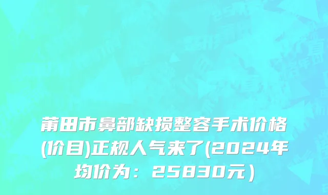 莆田市鼻部缺损整容手术价格(价目)正规人气来了(2024年均价为：25830元）