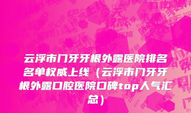 云浮市门牙牙根外露医院排名名单权威上线（云浮市门牙牙根外露口腔医院口碑top人气汇总）