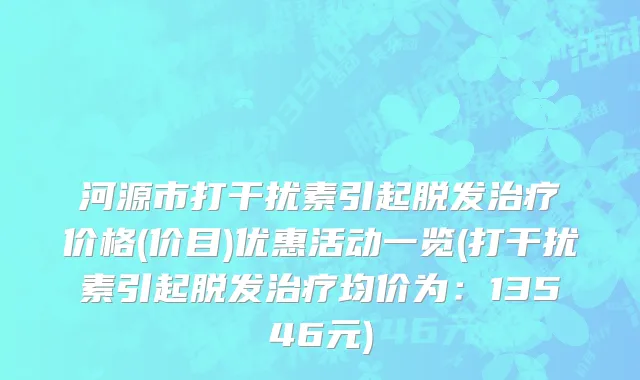 河源市打干扰素引起脱发治疗价格(价目)优惠活动一览(打干扰素引起脱发治疗均价为：13546元)