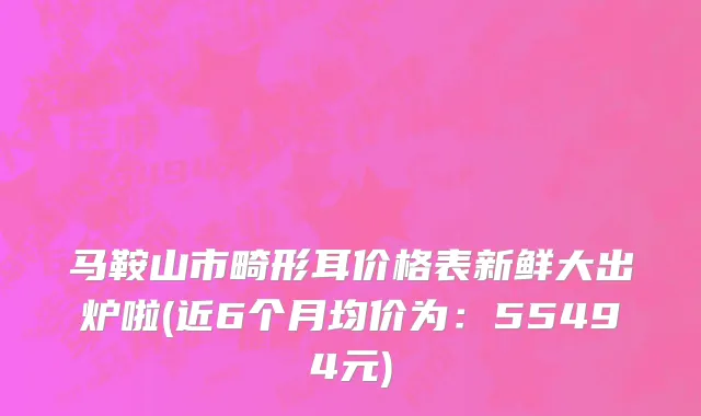 马鞍山市畸形耳价格表新鲜大出炉啦(近6个月均价为：55494元)