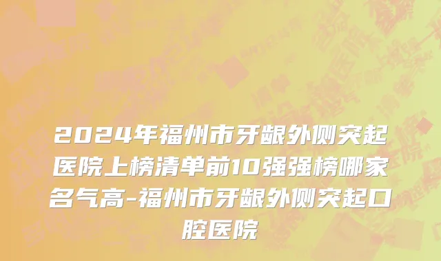 2024年福州市牙龈外侧突起医院上榜清单前10强强榜哪家名气高-福州市牙龈外侧突起口腔医院