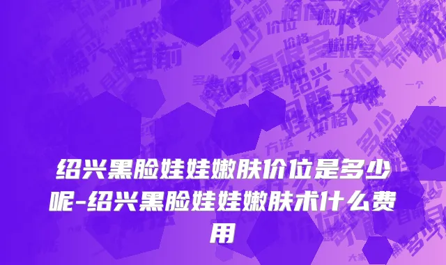 绍兴黑脸娃娃嫩肤价位是多少呢-绍兴黑脸娃娃嫩肤术什么费用