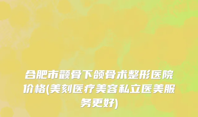 合肥市颧骨下颌骨术整形医院价格(美刻医疗美容私立医美服务更好)