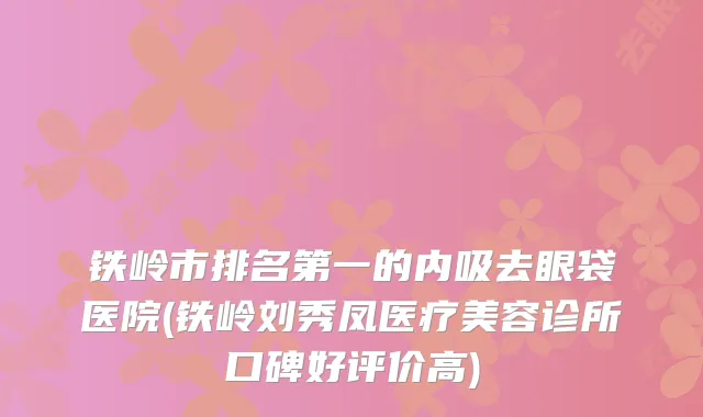 铁岭市排名第一的内吸去眼袋医院(铁岭刘秀凤医疗美容诊所口碑好评价高)