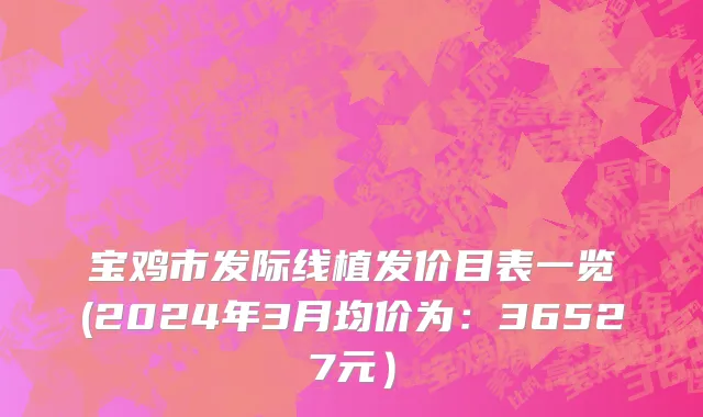 宝鸡市发际线植发价目表一览(2024年3月均价为：36527元）